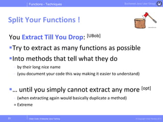 Clean Code | Enterprise Java Training © Copyright Victor Rentea 2015
Bucharest Java User Group
You Extract Till You Drop: [UBob]
Try to extract as many functions as possible
Into methods that tell what they do
- by their long nice name
- (you document your code this way making it easier to understand)
… until you simply cannot extract any more [opt]
- (when extracting again would basically duplicate a method)
= Extreme
Functions - Techniques
Split Your Functions !
23
 