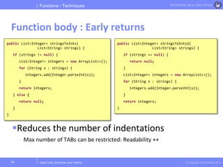 Clean Code | Enterprise Java Training © Copyright Victor Rentea 2015
Bucharest Java User Group
Reduces the number of indentations
- Max number of TABs can be restricted: Readability ++
Functions - Techniques
Function body : Early returns
24
public List<Integer> stringsToInts(
List<String> strings) {
if (strings != null) {
List<Integer> integers = new ArrayList<>();
for (String s : strings) {
integers.add(Integer.parseInt(s));
}
return integers;
} else {
return null;
}
}
public List<Integer> stringsToInts2(
List<String> strings) {
if (strings == null) {
return null;
}
List<Integer> integers = new ArrayList<>();
for (String s : strings) {
integers.add(Integer.parseInt(s));
}
return integers;
}
 