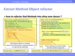 Clean Code | Enterprise Java Training © Copyright Victor Rentea 2015
Bucharest Java User Group
= how to refactor God Methods into shiny new classes ?
Functions - Techniques
Extract Method Object refactor
25
public String aLongMethod(String text) {
Set<String> words = new HashSet<String>();
int totalWords = 0;
int totalPhrases = 0;
StringTokenizer tokenizer = …
while (tokenizer.hasMoreTokens()) {
String nextToken = tokenizer.nextToken(); …
if (…) {
for (…) {…}
…
} else {
…
}
}
}
public class ExtractedMethodCommand {
private final String text;
private Set<String> words = new HashSet<>();
private int totalWords = 0;
private int totalPhrases = 0;
private StringTokenizer tokenizer;
public ExtractedMethodCommand(String text) {
this.text = text;
tokenizer = new StringTokenizer(text, " ");
}
public String execute() {…}
}
Extracting this block as a method
require lots of parameters, output parameters
or may even be impossible
These methods use instance fields,
and take no/fewer arguments
String result = aLongMethod(”bla”); String result = new ExtractedMethodCommand(”bla”).execute();
 
