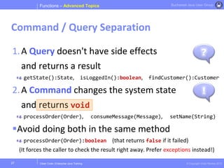 Clean Code | Enterprise Java Training © Copyright Victor Rentea 2015
Bucharest Java User Group
1.A Query doesn't have side effects
and returns a result
getState():State, isLoggedIn():boolean, findCustomer():Customer
2.A Command changes the system state
and returns void
processOrder(Order), consumeMessage(Message), setName(String)
Avoid doing both in the same method
processOrder(Order):boolean (that returns false if it failed)
(It forces the caller to check the result right away. Prefer exceptions instead!)
Functions – Advanced Topics
Command / Query Separation
27
?
!
 