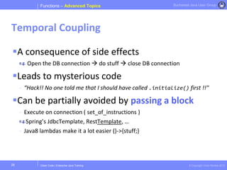 Clean Code | Enterprise Java Training © Copyright Victor Rentea 2015
Bucharest Java User Group
A consequence of side effects
Open the DB connection  do stuff  close DB connection
Leads to mysterious code
- “Hack!! No one told me that I should have called .initialize() first !!"
Can be partially avoided by passing a block
- Execute on connection ( set_of_instructions )
Spring’s JdbcTemplate, RestTemplate, …
- Java8 lambdas make it a lot easier ()->{stuff;}
Functions – Advanced Topics
Temporal Coupling
28
 