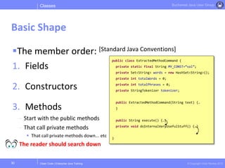 Clean Code | Enterprise Java Training © Copyright Victor Rentea 2015
Bucharest Java User Group
The member order: [Standard Java Conventions]
1. Fields
2. Constructors
3. Methods
- Start with the public methods
- That call private methods
 That call private methods down... etc
The reader should search down
Classes
Basic Shape
30
public class ExtractedMethodCommand {
private static final String MY_CONST=“val”;
private Set<String> words = new HashSet<String>();
private int totalWords = 0;
private int totalPhrases = 0;
private StringTokenizer tokenizer;
public ExtractedMethodCommand(String text) {…
}
public String execute() {…}
private void doInternalVeryUsefulStuff() {…}
}
 