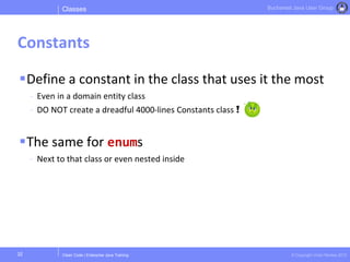 Clean Code | Enterprise Java Training © Copyright Victor Rentea 2015
Bucharest Java User Group
Define a constant in the class that uses it the most
- Even in a domain entity class
- DO NOT create a dreadful 4000-lines Constants class !
The same for enums
- Next to that class or even nested inside
Classes
Constants
32
 