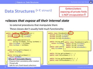 Clean Code | Enterprise Java Training © Copyright Victor Rentea 2015
Bucharest Java User Group
=classes that expose all their internal state
- to external procedures that manipulate them
- These classes don't usually hold much functionality
Objects vs. Data Structures
Data Structures (≈ C struct)
33
Getters/setters
exposing all private fields
is NOT encapsulation !
public class PhoneBookEntryDTO {
private String firstName;
private String lastName;
private String phoneNumber;
public String getFirstName() {
return firstName;
}
public void setFirstName(String firstName) {
this.firstName = firstName;
}
public String getLastName() { … }
public void setLastName(…) { … }
public String getPhoneNumber() { … }
public void setPhoneNumber(…) { … }
}
public class SimpleImmutableStruct {
private final String firstName;
private final String lastName;
public SimpleImmutableStruct(
String firstName, String lastName) {
this.firstName = firstName;
this.lastName = lastName;
}
public String getFirstName() {
return firstName;
}
public String getLastName() {
return lastName;
}
}
Why we Immutable Objects:
- Preserve their consistency after creation
- Thread safe
- Safe for sort-/hash-based collections
public class PhoneBookEntryDTO {
public String firstName;
public String lastName;
public String phoneNumber;
}
≈
 