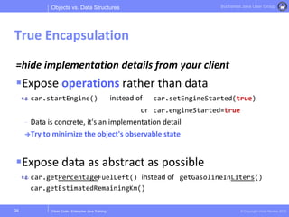 Clean Code | Enterprise Java Training © Copyright Victor Rentea 2015
Bucharest Java User Group
=hide implementation details from your client
Expose operations rather than data
car.startEngine() instead of car.setEngineStarted(true)
or car.engineStarted=true
- Data is concrete, it's an implementation detail
Try to minimize the object's observable state
Expose data as abstract as possible
car.getPercentageFuelLeft() instead of getGasolineInLiters()
Objects vs. Data Structures
True Encapsulation
34
car.getEstimatedRemainingKm()
 