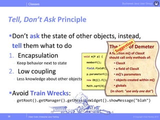 Clean Code | Enterprise Java Training © Copyright Victor Rentea 2015
Bucharest Java User Group
void m(P p) {
memberF();
field.fieldF();
p.parameterF();
new Obj().f();
Math.sqrt(4);
Don’t ask the state of other objects, instead,
tell them what to do
1. Encapsulation
- Keep behavior next to state
2. Low coupling
- Less knowledge about other objects
Avoid Train Wrecks:
- getRoot().getManager().getMessageWidget().showMessage("blah")
Classes
Tell, Don’t Ask Principle
36
The Law of Demeter
A function m() of ClassX
should call only methods of:
• ClassX
• a field of ClassX
• m()'s parameters
• objects created within m()
• globals
(in short: "use only one dot")
 