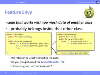 Clean Code | Enterprise Java Training © Copyright Victor Rentea 2015
Bucharest Java User Group
=code that works with too much data of another class
…probably belongs inside that other class
- This refactoring usually simplifies the code
- Did you thought about the Law of Demeter ? 
- Is the envy gone from our example ?
Classes
Feature Envy
37
public class Rental {
private MovieCopy movieCopy;
…
public String getStatement() {
return "t" + movieCopy.getMovie().getTitle() +
"t" + movieCopy.getMovie().getPrice() +
"n";
}
}
public class MovieCopy {
private Movie movie;
public String getStatement() {
return "t" + movie.getTitle() +
"t" + movie.getPrice() + "n";
}
}
return movieCopy.getStatement();
 