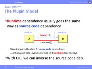 Clean Code | Enterprise Java Training © Copyright Victor Rentea 2015
Bucharest Java User Group
Runtime dependency usually goes the same
way as source code dependency
- Class A imports the class B (source code dependency)
- …so that A can then invoke a method in B (runtime dependency)
With OO, we can inverse the source code dep.
Classes
Best of OOP:[UBob]
The Plugin Model
39
Module 2Module 1
A B
import B;
b.method()
 