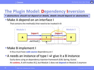Clean Code | Enterprise Java Training © Copyright Victor Rentea 2015
Bucharest Java User Group
Make A depend on an interface I
- That contains the method(s) that need to be invoked in B
Make B implement I
- It thus must have code source dependency on I
A needs an instance of type I  give it a B instance
- Easily done using an dependency injection framework (EJB, Spring, Guice)
- At runtime, A still invokes B (), but Module 1 does not depend on Module 2 anymore
Classes
The Plugin Model: Dependency Inversion
40
Module 2Module 1
A B
import
I
.method()
import
= abstractions should not depend on details, details should depend on abstractions
 