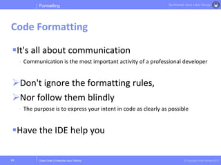 Clean Code | Enterprise Java Training © Copyright Victor Rentea 2015
Bucharest Java User Group
It's all about communication
- Communication is the most important activity of a professional developer
Don't ignore the formatting rules,
Nor follow them blindly
- The purpose is to express your intent in code as clearly as possible
Have the IDE help you
Formatting
Code Formatting
42
 