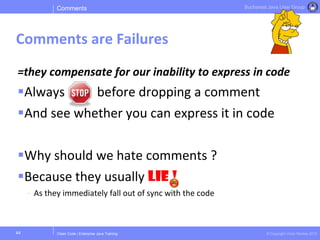Clean Code | Enterprise Java Training © Copyright Victor Rentea 2015
Bucharest Java User Group
=they compensate for our inability to express in code
Always before dropping a comment
And see whether you can express it in code
Why should we hate comments ?
Because they usually LIE !
- As they immediately fall out of sync with the code
Comments
Comments are Failures
44
 