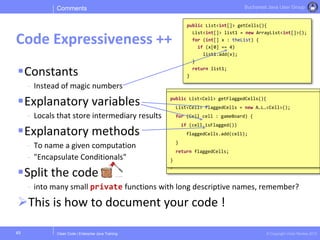 Clean Code | Enterprise Java Training © Copyright Victor Rentea 2015
Bucharest Java User Group
public List<int[]> getFlaggedCells(){
List<int[]> flaggedCells = new A…L…<…>();
for (int[] cell : gameBoard) {
boolean isFlagged = cell[STATUS_VALUE] == FLAGGED;
if (isFlagged)
flaggedCells.add(x);
}
return flaggedCells;
}
public List<Cell> getFlaggedCells(){
List<Cell> flaggedCells = new A…L…<Cell>();
for (Cell cell : gameBoard) {
if (cell.isFlagged())
flaggedCells.add(cell);
}
return flaggedCells;
}
Constants
- Instead of magic numbers
Explanatory variables
- Locals that store intermediary results
Explanatory methods
- To name a given computation
- "Encapsulate Conditionals"
Split the code
- into many small private functions with long descriptive names, remember?
This is how to document your code !
Comments
Code Expressiveness ++
45
public List<int[]> getCells(){
List<int[]> list1 = new ArrayList<int[]>();
for (int[] x : theList) {
if (x[0] == 4)
list1.add(x);
}
return list1;
}
 