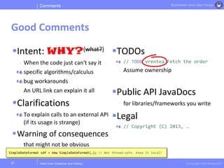 Clean Code | Enterprise Java Training © Copyright Victor Rentea 2015
Bucharest Java User Group
Intent: WHY?(what?)
- When the code just can't say it
specific algorithms/calculus
bug workarounds
- An URL link can explain it all
Clarifications
To explain calls to an external API
(if its usage is strange)
Warning of consequences
- that might not be obvious
TODOs
// TODO vrentea Fetch the order
- Assume ownership
Public API JavaDocs
- for libraries/frameworks you write
Legal
// Copyright (C) 2013, …
Comments
Good Comments
47
SimpleDateFormat sdf = new SimpleDateFormat(…); // Not thread-safe. Keep it local!
 