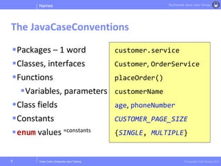 Clean Code | Enterprise Java Training © Copyright Victor Rentea 2015
Bucharest Java User Group
Packages – 1 word
Classes, interfaces
Functions
Variables, parameters
Class fields
Constants
enum values ≈constants
customer.service
Customer, OrderService
placeOrder()
customerName
age, phoneNumber
CUSTOMER_PAGE_SIZE
{SINGLE, MULTIPLE}
Names
The JavaCaseConventions
8
 