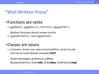 Clean Code | Enterprise Java Training © Copyright Victor Rentea 2015
Bucharest Java User Group
Functions are verbs
getName(), sendEmail(), execute(), placeOrder()
- Boolean functions should answer yes/no
isGoldClient(), hostsAreValid()
Classes are nouns
Customer, OrderLine, SpecialSalesOffer, OrderFacade
- Iron out as much domain concepts ASAP
- Avoid meaningless prefixes or suffixes:
ICustomerService, OrderInfo, OrderData, OrderServiceImpl
Names
“Well Written Prose”
9
 