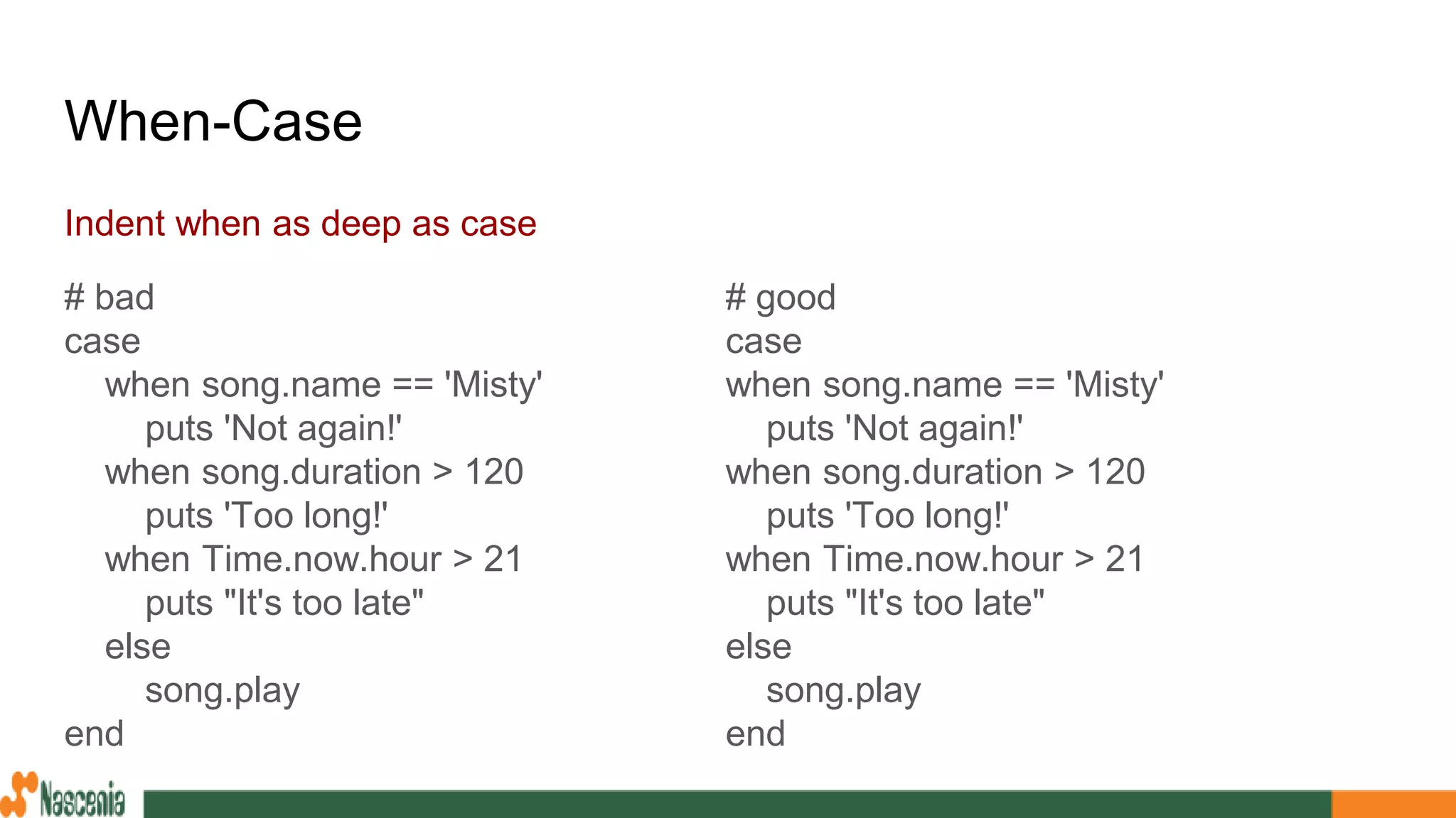 When-Case
Indent when as deep as case
# bad
case
when song.name == 'Misty'
puts 'Not again!'
when song.duration > 120
puts 'Too long!'
when Time.now.hour > 21
puts "It's too late"
else
song.play
end
# good
case
when song.name == 'Misty'
puts 'Not again!'
when song.duration > 120
puts 'Too long!'
when Time.now.hour > 21
puts "It's too late"
else
song.play
end
 