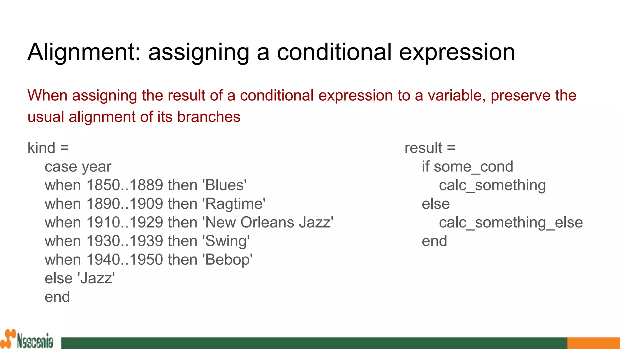 Alignment: assigning a conditional expression
When assigning the result of a conditional expression to a variable, preserve the
usual alignment of its branches
kind =
case year
when 1850..1889 then 'Blues'
when 1890..1909 then 'Ragtime'
when 1910..1929 then 'New Orleans Jazz'
when 1930..1939 then 'Swing'
when 1940..1950 then 'Bebop'
else 'Jazz'
end
result =
if some_cond
calc_something
else
calc_something_else
end
 