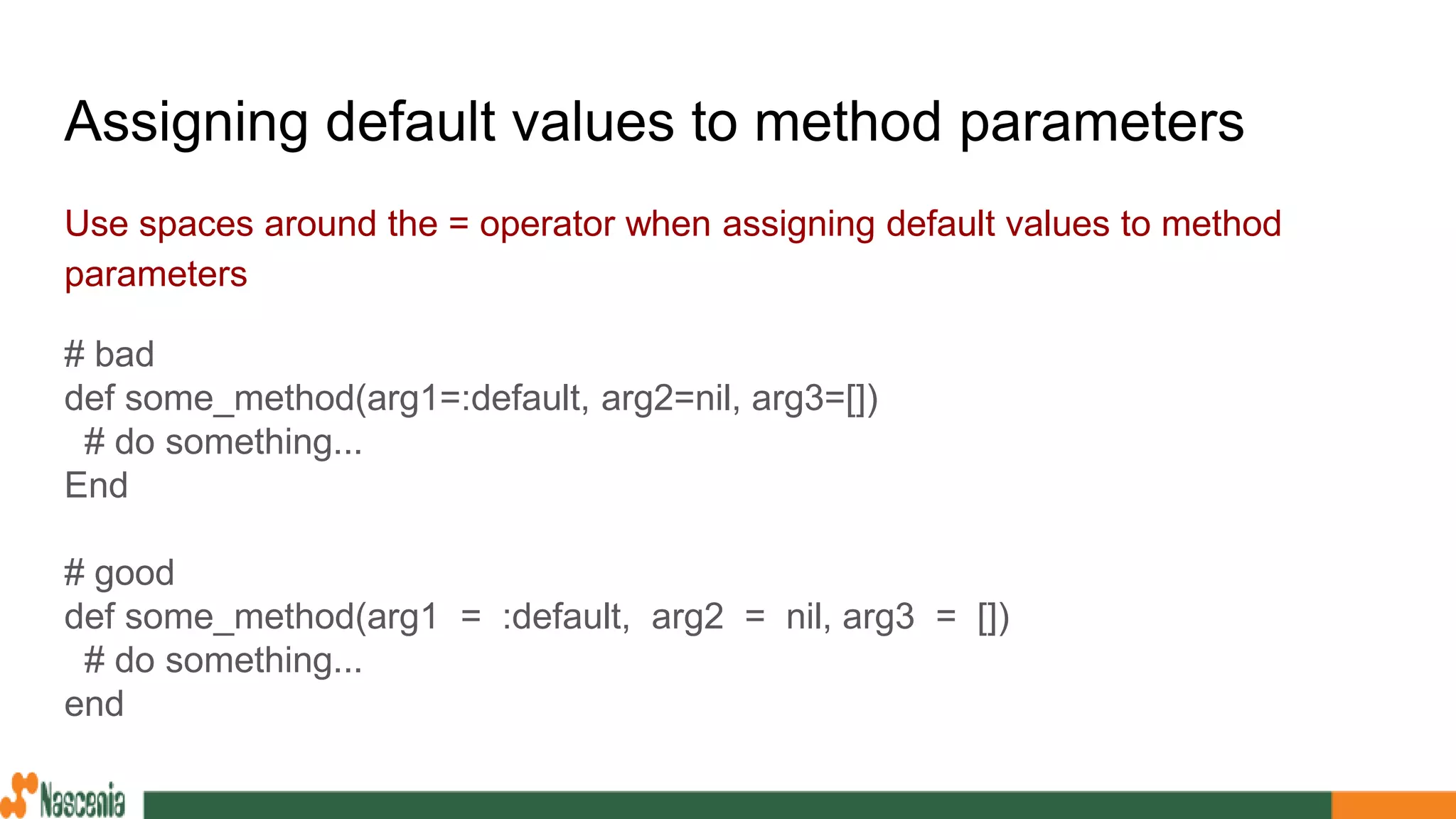 Assigning default values to method parameters
Use spaces around the = operator when assigning default values to method
parameters
# bad
def some_method(arg1=:default, arg2=nil, arg3=[])
# do something...
End
# good
def some_method(arg1 = :default, arg2 = nil, arg3 = [])
# do something...
end
 