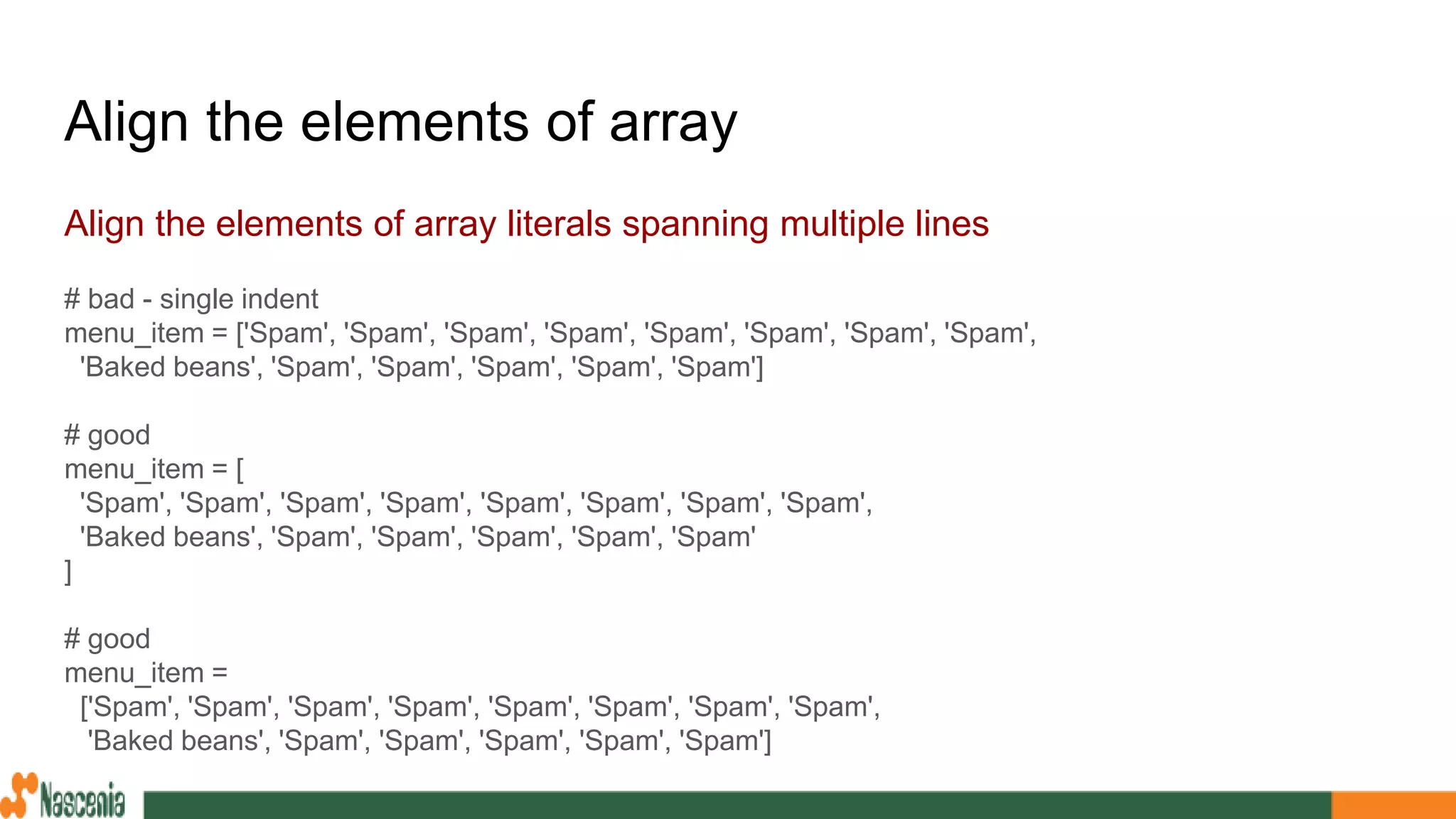 Align the elements of array
Align the elements of array literals spanning multiple lines
# bad - single indent
menu_item = ['Spam', 'Spam', 'Spam', 'Spam', 'Spam', 'Spam', 'Spam', 'Spam',
'Baked beans', 'Spam', 'Spam', 'Spam', 'Spam', 'Spam']
# good
menu_item = [
'Spam', 'Spam', 'Spam', 'Spam', 'Spam', 'Spam', 'Spam', 'Spam',
'Baked beans', 'Spam', 'Spam', 'Spam', 'Spam', 'Spam'
]
# good
menu_item =
['Spam', 'Spam', 'Spam', 'Spam', 'Spam', 'Spam', 'Spam', 'Spam',
'Baked beans', 'Spam', 'Spam', 'Spam', 'Spam', 'Spam']
 
