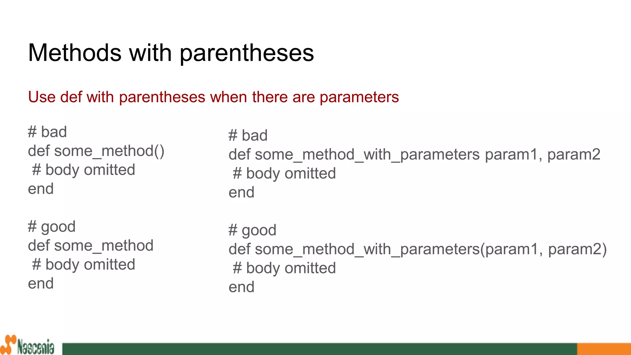 Methods with parentheses
Use def with parentheses when there are parameters
# bad
def some_method()
# body omitted
end
# good
def some_method
# body omitted
end
# bad
def some_method_with_parameters param1, param2
# body omitted
end
# good
def some_method_with_parameters(param1, param2)
# body omitted
end
 