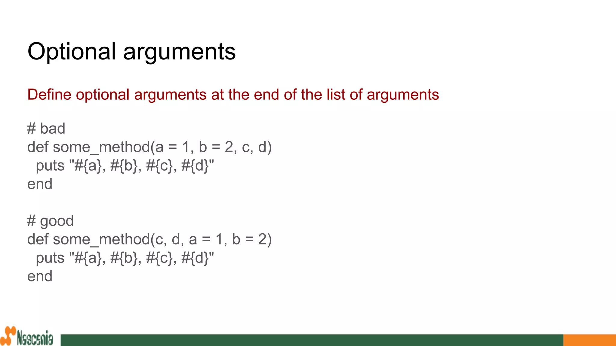 Optional arguments
Define optional arguments at the end of the list of arguments
# bad
def some_method(a = 1, b = 2, c, d)
puts "#{a}, #{b}, #{c}, #{d}"
end
# good
def some_method(c, d, a = 1, b = 2)
puts "#{a}, #{b}, #{c}, #{d}"
end
 