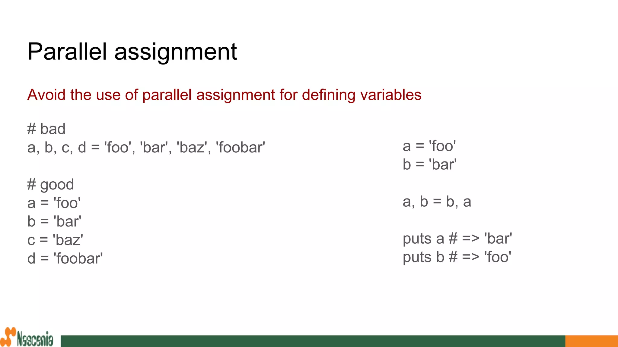Parallel assignment
Avoid the use of parallel assignment for defining variables
# bad
a, b, c, d = 'foo', 'bar', 'baz', 'foobar'
# good
a = 'foo'
b = 'bar'
c = 'baz'
d = 'foobar'
a = 'foo'
b = 'bar'
a, b = b, a
puts a # => 'bar'
puts b # => 'foo'
 