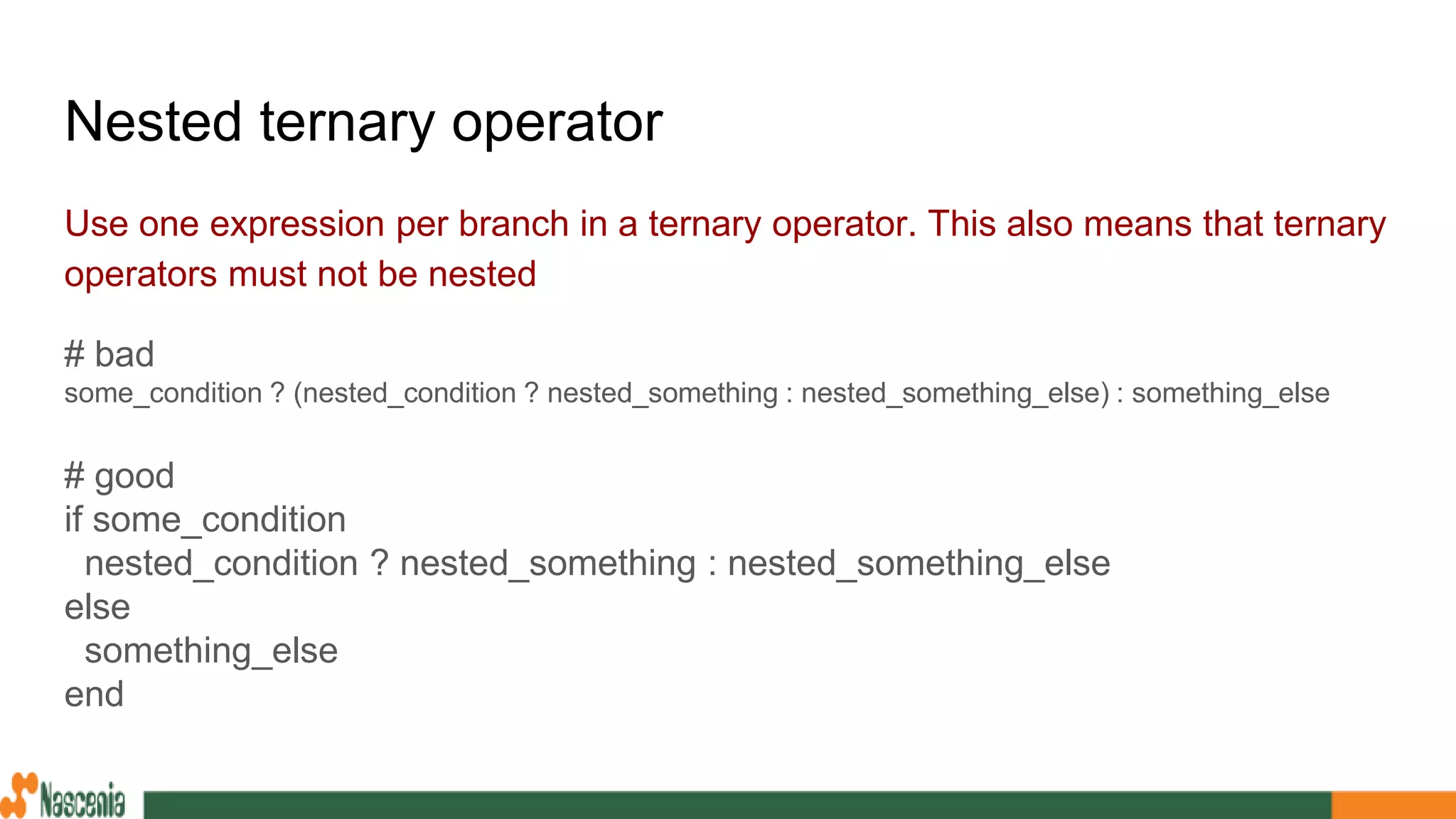 Nested ternary operator
Use one expression per branch in a ternary operator. This also means that ternary
operators must not be nested
# bad
some_condition ? (nested_condition ? nested_something : nested_something_else) : something_else
# good
if some_condition
nested_condition ? nested_something : nested_something_else
else
something_else
end
 