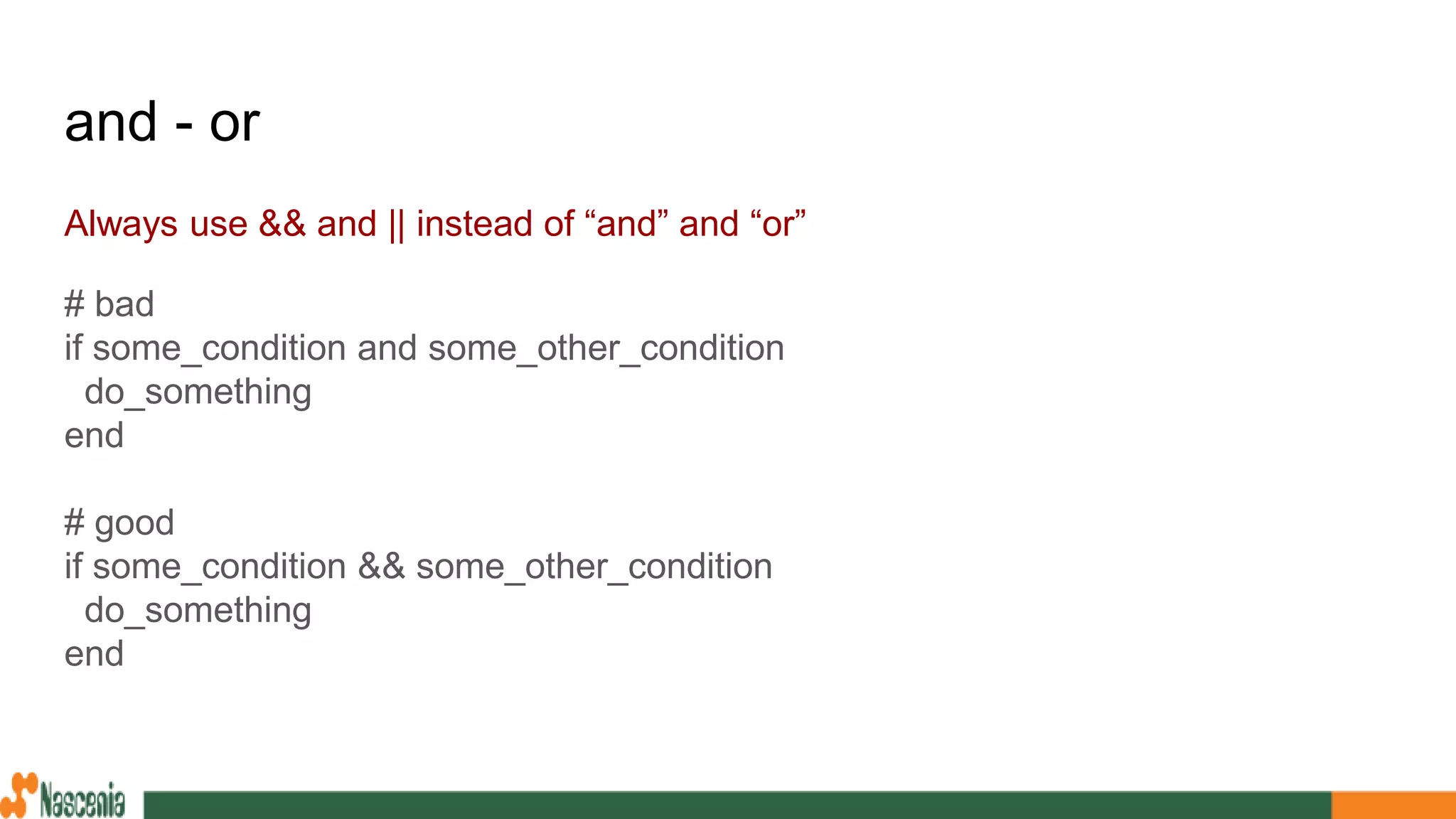 and - or
Always use && and || instead of “and” and “or”
# bad
if some_condition and some_other_condition
do_something
end
# good
if some_condition && some_other_condition
do_something
end
 