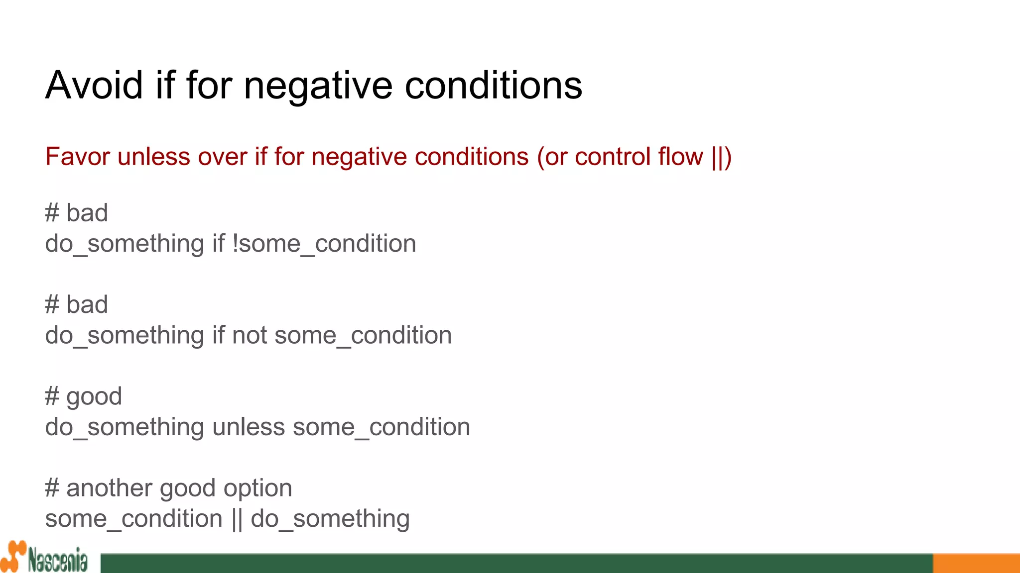 Avoid if for negative conditions
Favor unless over if for negative conditions (or control flow ||)
# bad
do_something if !some_condition
# bad
do_something if not some_condition
# good
do_something unless some_condition
# another good option
some_condition || do_something
 