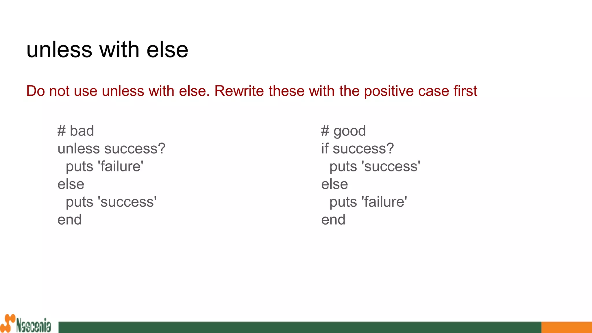 unless with else
Do not use unless with else. Rewrite these with the positive case first
# good
if success?
puts 'success'
else
puts 'failure'
end
# bad
unless success?
puts 'failure'
else
puts 'success'
end
 