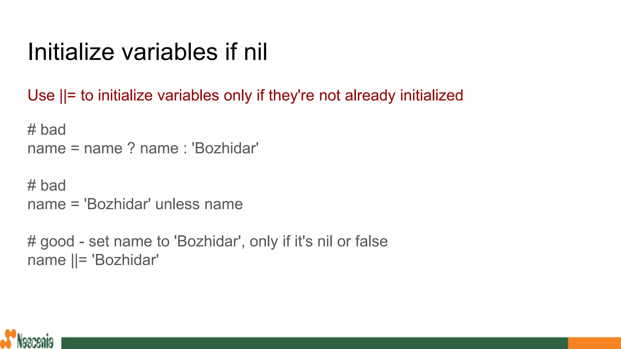 Initialize variables if nil
Use ||= to initialize variables only if they're not already initialized
# bad
name = name ? name : 'Bozhidar'
# bad
name = 'Bozhidar' unless name
# good - set name to 'Bozhidar', only if it's nil or false
name ||= 'Bozhidar'
 
