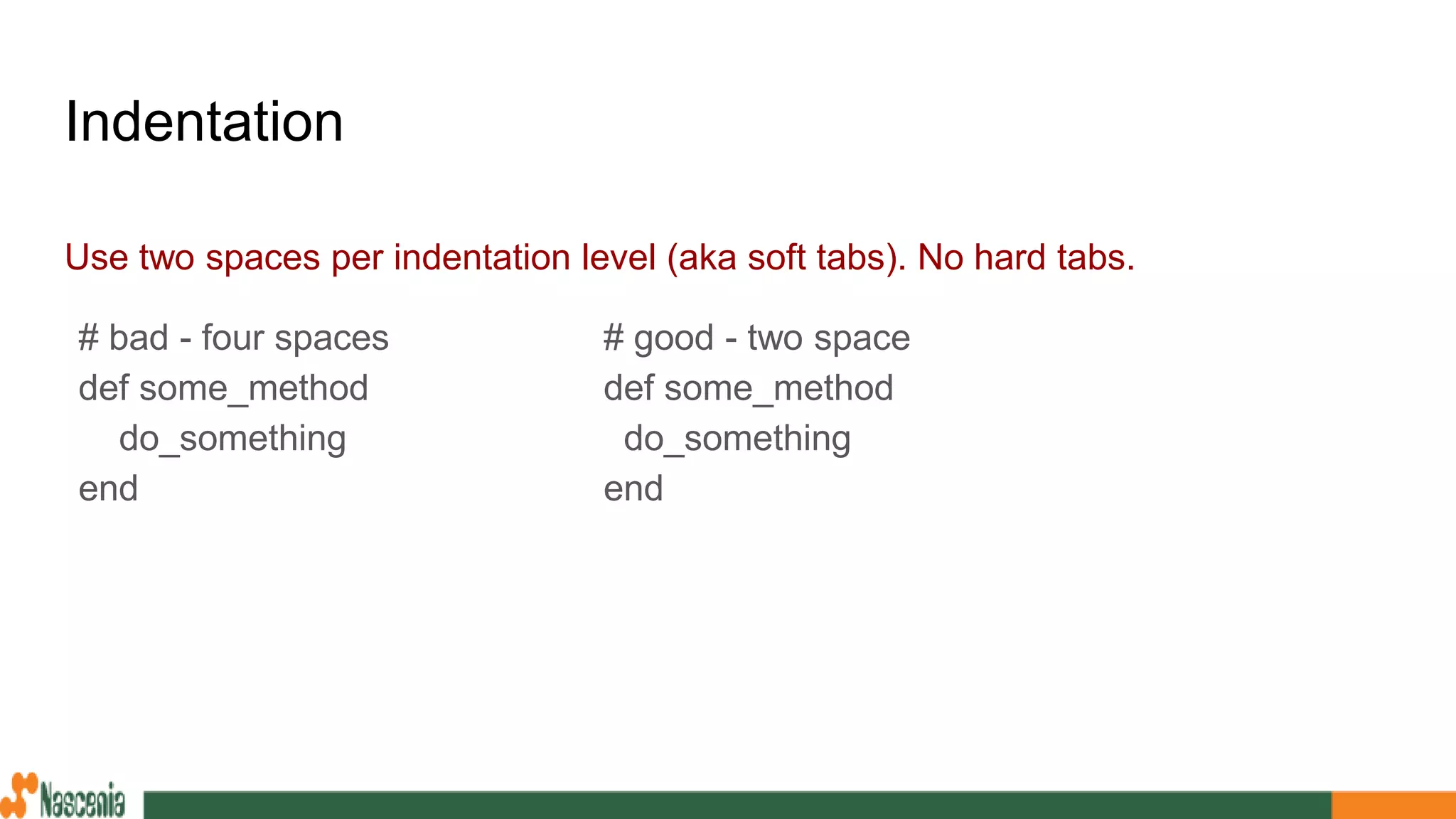Indentation
Use two spaces per indentation level (aka soft tabs). No hard tabs.
# bad - four spaces
def some_method
do_something
end
# good - two space
def some_method
do_something
end
 