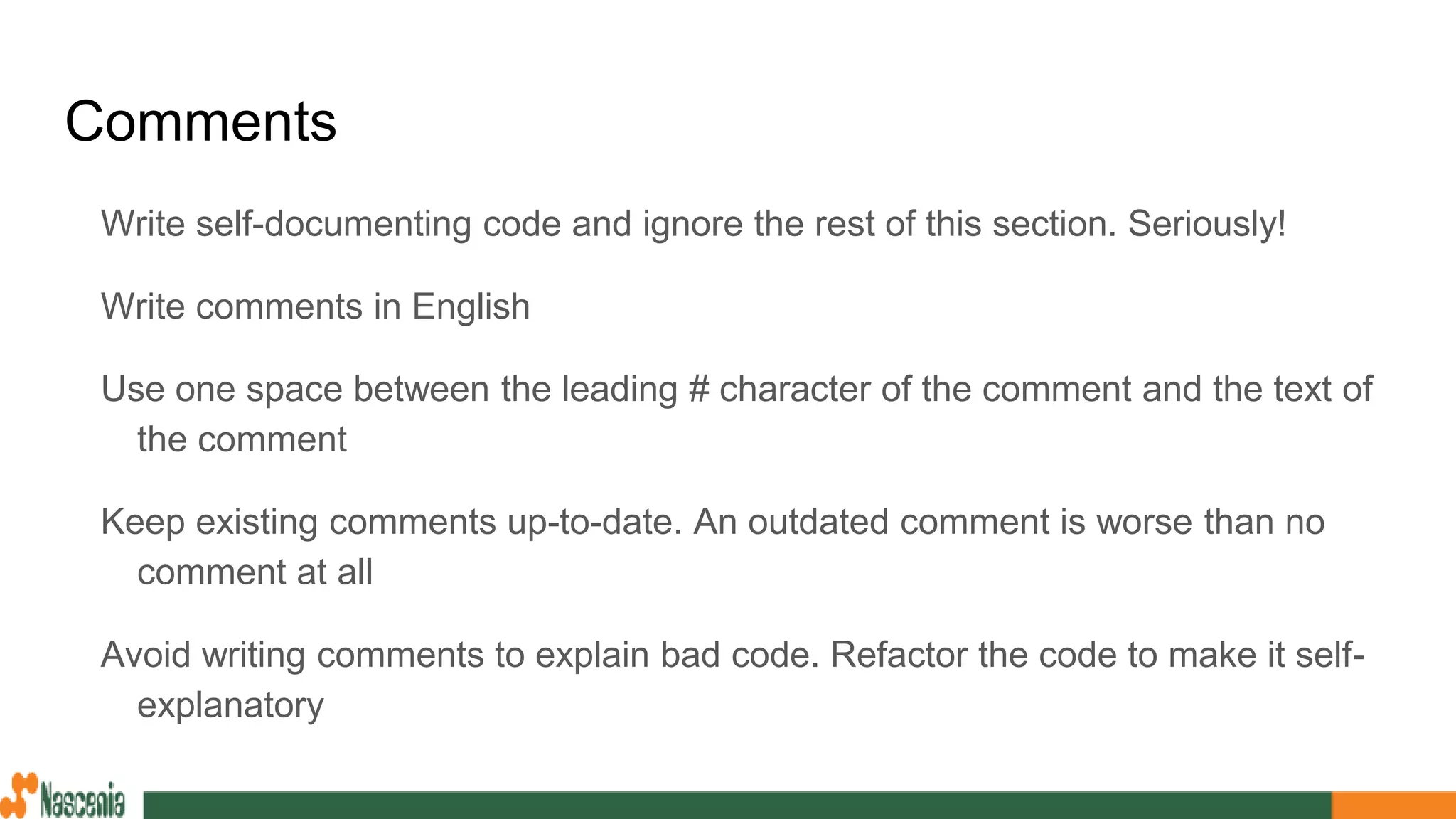 Comments
Write self-documenting code and ignore the rest of this section. Seriously!
Write comments in English
Use one space between the leading # character of the comment and the text of
the comment
Keep existing comments up-to-date. An outdated comment is worse than no
comment at all
Avoid writing comments to explain bad code. Refactor the code to make it self-
explanatory
 