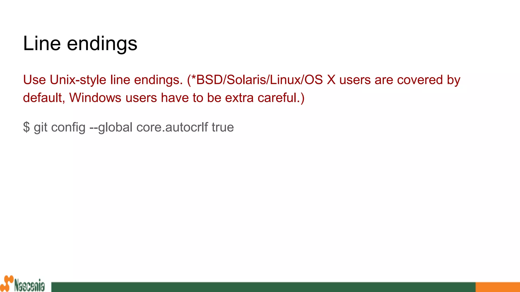 Line endings
Use Unix-style line endings. (*BSD/Solaris/Linux/OS X users are covered by
default, Windows users have to be extra careful.)
$ git config --global core.autocrlf true
 