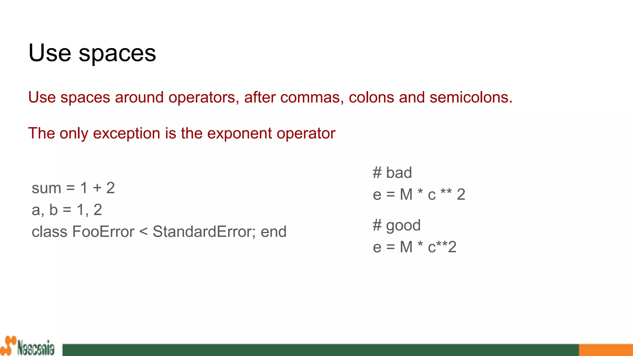 Use spaces
Use spaces around operators, after commas, colons and semicolons.
The only exception is the exponent operator
sum = 1 + 2
a, b = 1, 2
class FooError < StandardError; end
# bad
e = M * c ** 2
# good
e = M * c**2
 
