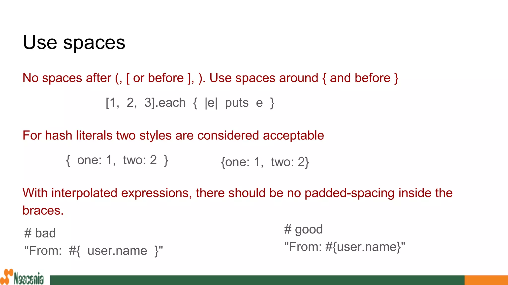 Use spaces
No spaces after (, [ or before ], ). Use spaces around { and before }
For hash literals two styles are considered acceptable
With interpolated expressions, there should be no padded-spacing inside the
braces.
{one: 1, two: 2}{ one: 1, two: 2 }
[1, 2, 3].each { |e| puts e }
# bad
"From: #{ user.name }"
# good
"From: #{user.name}"
 