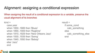 Alignment: assigning a conditional expression
When assigning the result of a conditional expression to a variable, preserve the
usual alignment of its branches
kind =
case year
when 1850..1889 then 'Blues'
when 1890..1909 then 'Ragtime'
when 1910..1929 then 'New Orleans Jazz'
when 1930..1939 then 'Swing'
when 1940..1950 then 'Bebop'
else 'Jazz'
end
result =
if some_cond
calc_something
else
calc_something_else
end
 
