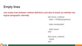 Empty lines
Use empty lines between method definitions and also to break up methods into
logical paragraphs internally
def some_method
data = initialize(options)
data.manipulate!
data.result
end
def some_method
result
end
 