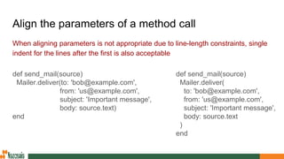 Align the parameters of a method call
When aligning parameters is not appropriate due to line-length constraints, single
indent for the lines after the first is also acceptable
def send_mail(source)
Mailer.deliver(
to: 'bob@example.com',
from: 'us@example.com',
subject: 'Important message',
body: source.text
)
end
def send_mail(source)
Mailer.deliver(to: 'bob@example.com',
from: 'us@example.com',
subject: 'Important message',
body: source.text)
end
 