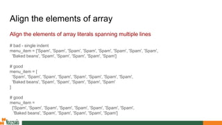 Align the elements of array
Align the elements of array literals spanning multiple lines
# bad - single indent
menu_item = ['Spam', 'Spam', 'Spam', 'Spam', 'Spam', 'Spam', 'Spam', 'Spam',
'Baked beans', 'Spam', 'Spam', 'Spam', 'Spam', 'Spam']
# good
menu_item = [
'Spam', 'Spam', 'Spam', 'Spam', 'Spam', 'Spam', 'Spam', 'Spam',
'Baked beans', 'Spam', 'Spam', 'Spam', 'Spam', 'Spam'
]
# good
menu_item =
['Spam', 'Spam', 'Spam', 'Spam', 'Spam', 'Spam', 'Spam', 'Spam',
'Baked beans', 'Spam', 'Spam', 'Spam', 'Spam', 'Spam']
 