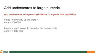 Add underscores to large numeric
Add underscores to large numeric literals to improve their readability
# bad - how many 0s are there?
num = 1000000
# good - much easier to parse for the human brain
num = 1_000_000
 