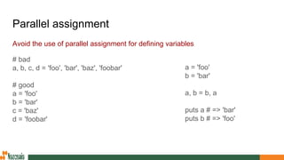 Parallel assignment
Avoid the use of parallel assignment for defining variables
# bad
a, b, c, d = 'foo', 'bar', 'baz', 'foobar'
# good
a = 'foo'
b = 'bar'
c = 'baz'
d = 'foobar'
a = 'foo'
b = 'bar'
a, b = b, a
puts a # => 'bar'
puts b # => 'foo'
 