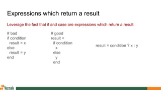 Expressions which return a result
Leverage the fact that if and case are expressions which return a result
# good
result =
if condition
x
else
y
end
# bad
if condition
result = x
else
result = y
end
result = condition ? x : y
 