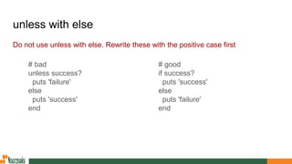 unless with else
Do not use unless with else. Rewrite these with the positive case first
# good
if success?
puts 'success'
else
puts 'failure'
end
# bad
unless success?
puts 'failure'
else
puts 'success'
end
 