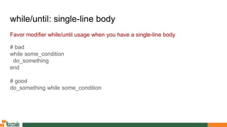 while/until: single-line body
Favor modifier while/until usage when you have a single-line body
# bad
while some_condition
do_something
end
# good
do_something while some_condition
 