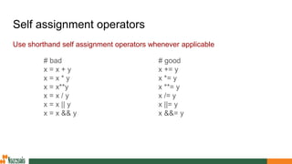 Self assignment operators
Use shorthand self assignment operators whenever applicable
# good
x += y
x *= y
x **= y
x /= y
x ||= y
x &&= y
# bad
x = x + y
x = x * y
x = x**y
x = x / y
x = x || y
x = x && y
 