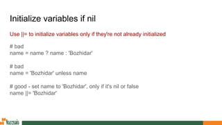 Initialize variables if nil
Use ||= to initialize variables only if they're not already initialized
# bad
name = name ? name : 'Bozhidar'
# bad
name = 'Bozhidar' unless name
# good - set name to 'Bozhidar', only if it's nil or false
name ||= 'Bozhidar'
 