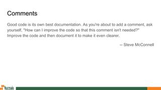 Comments
Good code is its own best documentation. As you're about to add a comment, ask
yourself, "How can I improve the code so that this comment isn't needed?"
Improve the code and then document it to make it even clearer.
-- Steve McConnell
 