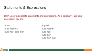 Statements & Expressions
Don't use ; to separate statements and expressions. As a corollary - use one
expression per line.
# good
puts 'foobar'
puts 'foo'
puts 'bar'
puts 'foo', 'bar'
# bad
puts 'foobar';
puts 'foo'; puts 'bar'
 