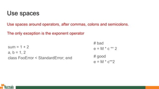Use spaces
Use spaces around operators, after commas, colons and semicolons.
The only exception is the exponent operator
sum = 1 + 2
a, b = 1, 2
class FooError < StandardError; end
# bad
e = M * c ** 2
# good
e = M * c**2
 